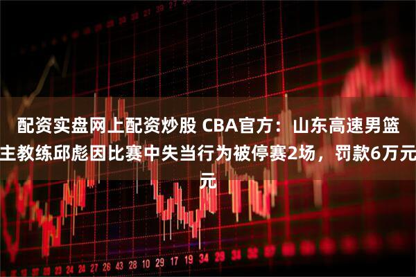 配资实盘网上配资炒股 CBA官方：山东高速男篮主教练邱彪因比赛中失当行为被停赛2场，罚款6万元