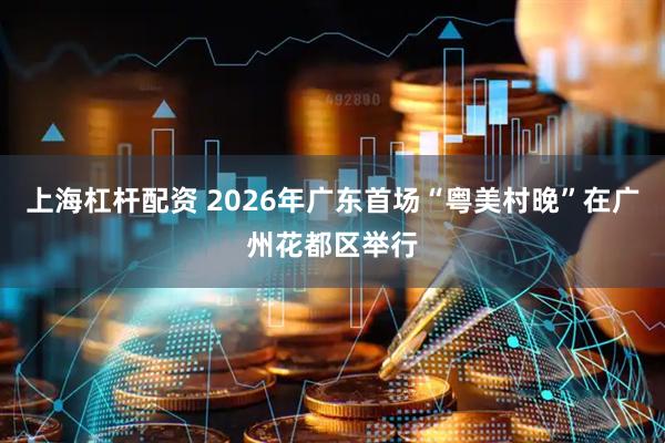 上海杠杆配资 2026年广东首场“粤美村晚”在广州花都区举行