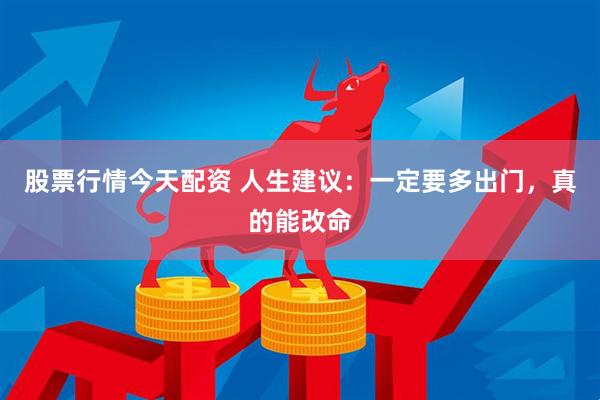 股票行情今天配资 人生建议：一定要多出门，真的能改命