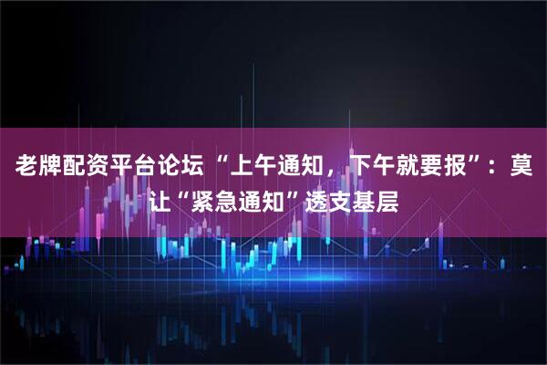 老牌配资平台论坛 “上午通知，下午就要报”：莫让“紧急通知”透支基层