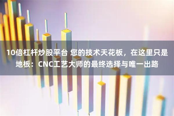 10倍杠杆炒股平台 您的技术天花板,在这里只是地板:CNC工艺大师的最终选择与唯一出路