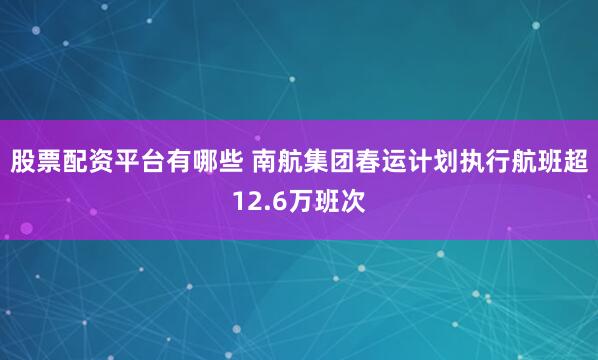 股票配资平台有哪些 南航集团春运计划执行航班超12.6万班次