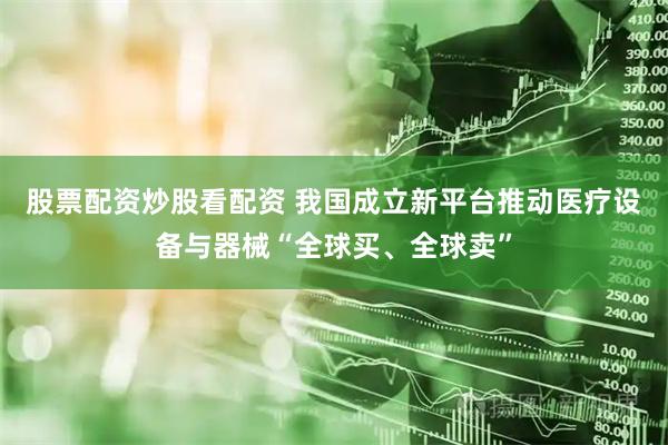 股票配资炒股看配资 我国成立新平台推动医疗设备与器械“全球买、全球卖”