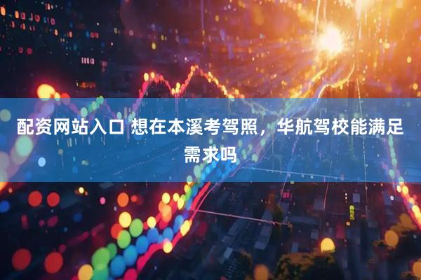 配资网站入口 想在本溪考驾照，华航驾校能满足需求吗