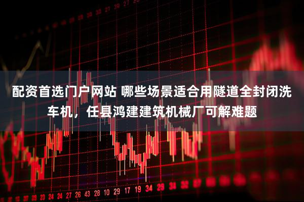 配资首选门户网站 哪些场景适合用隧道全封闭洗车机,任县鸿建建筑机械厂可解难题