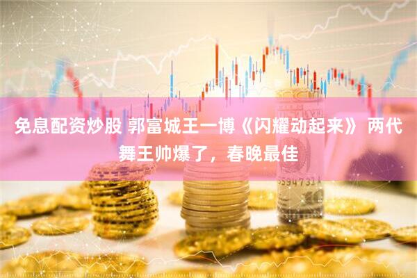 免息配资炒股 郭富城王一博《闪耀动起来》 两代舞王帅爆了，春晚最佳