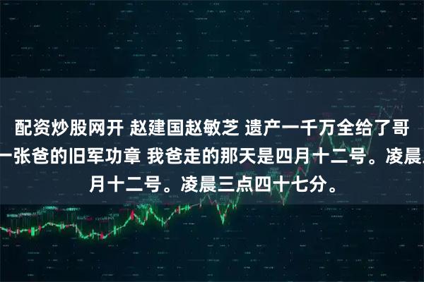 配资炒股网开 赵建国赵敏芝 遗产一千万全给了哥哥，我只分到一张爸的旧军功章 我爸走的那天是四月十二号。凌晨三点四十七分。