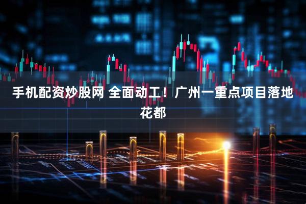 手机配资炒股网 全面动工！广州一重点项目落地花都