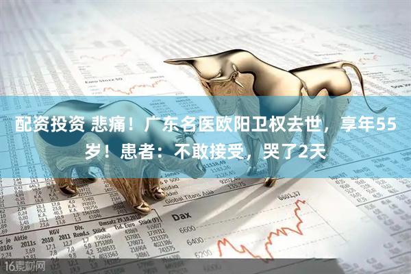 配资投资 悲痛！广东名医欧阳卫权去世，享年55岁！患者：不敢接受，哭了2天