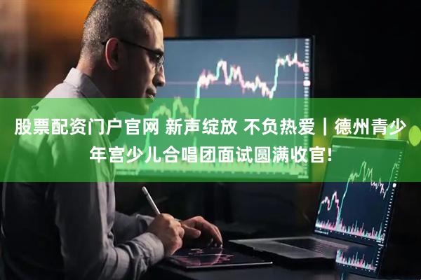 股票配资门户官网 新声绽放 不负热爱｜德州青少年宫少儿合唱团面试圆满收官!