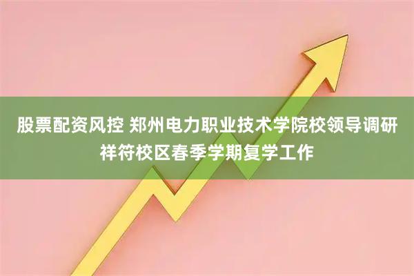 股票配资风控 郑州电力职业技术学院校领导调研祥符校区春季学期复学工作