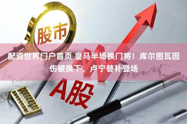 配资世界门户首页 皇马半场换门将！库尔图瓦因伤被换下，卢宁替补登场
