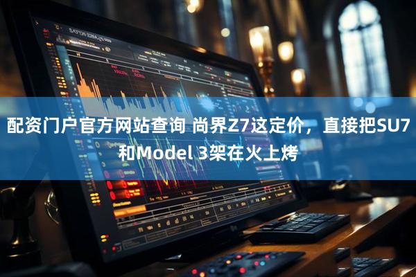 配资门户官方网站查询 尚界Z7这定价,直接把SU7和Model 3架在火上烤
