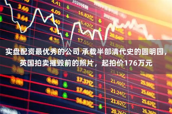 实盘配资最优秀的公司 承载半部清代史的圆明园，英国拍卖摧毁前的照片，起拍价176万元