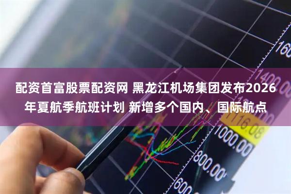 配资首富股票配资网 黑龙江机场集团发布2026年夏航季航班计划 新增多个国内、国际航点