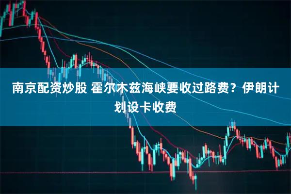 南京配资炒股 霍尔木兹海峡要收过路费？伊朗计划设卡收费