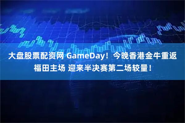 大盘股票配资网 GameDay！今晚香港金牛重返福田主场 迎来半决赛第二场较量！