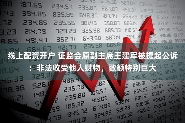 线上配资开户 证监会原副主席王建军被提起公诉：非法收受他人财物，数额特别巨大