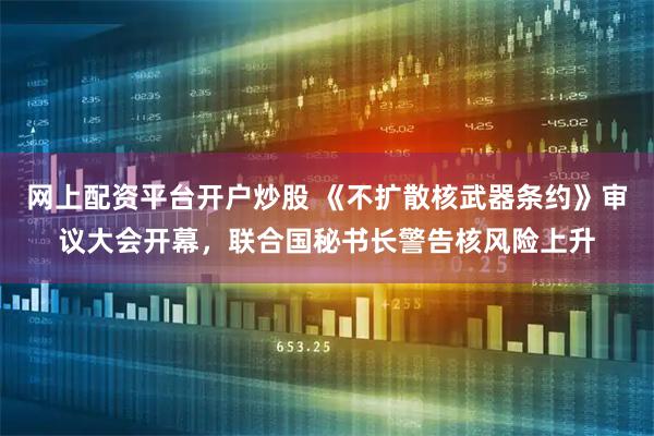 网上配资平台开户炒股 《不扩散核武器条约》审议大会开幕，联合国秘书长警告核风险上升