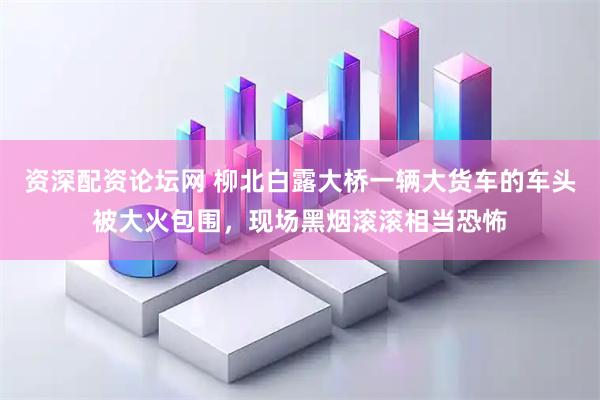资深配资论坛网 柳北白露大桥一辆大货车的车头被大火包围，现场黑烟滚滚相当恐怖