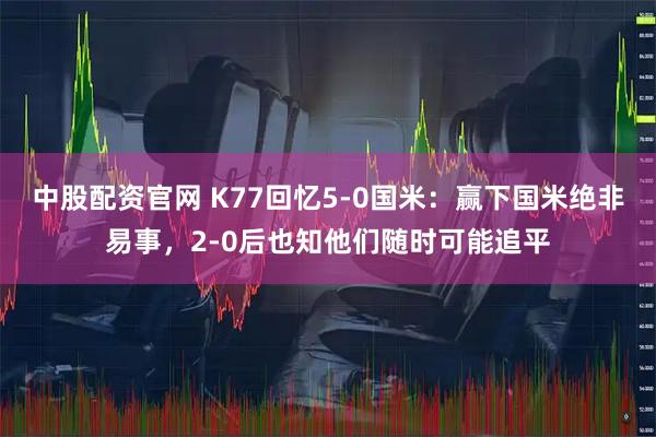 中股配资官网 K77回忆5-0国米：赢下国米绝非易事，2-0后也知他们随时可能追平