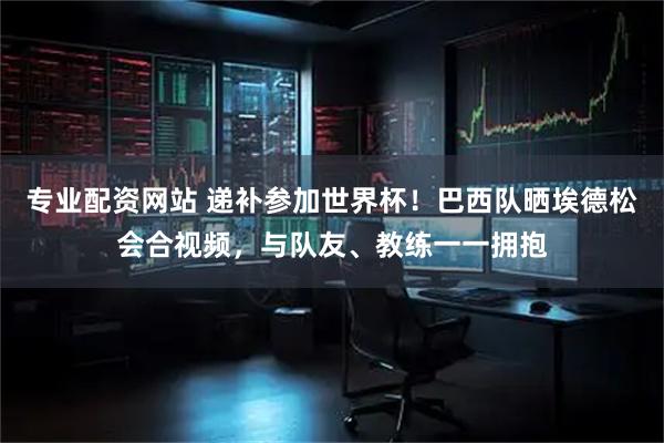 专业配资网站 递补参加世界杯！巴西队晒埃德松会合视频，与队友、教练一一拥抱