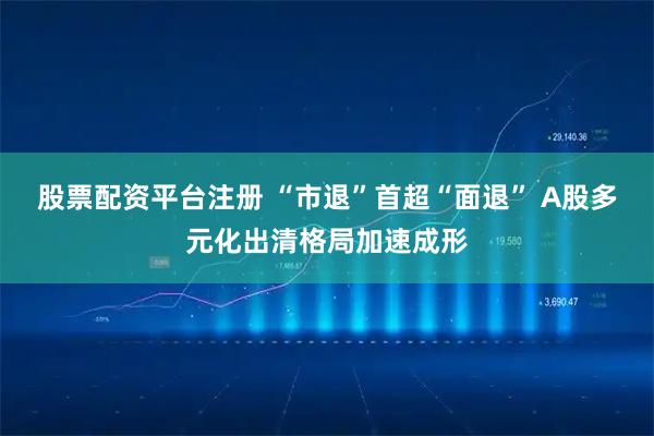 股票配资平台注册 “市退”首超“面退” A股多元化出清格局加速成形